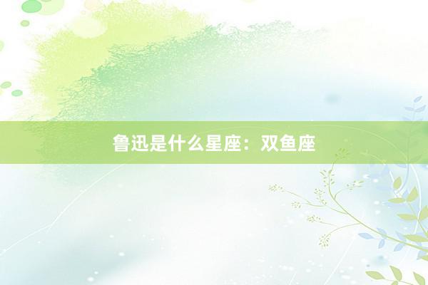 鲁迅是什么星座：双鱼座